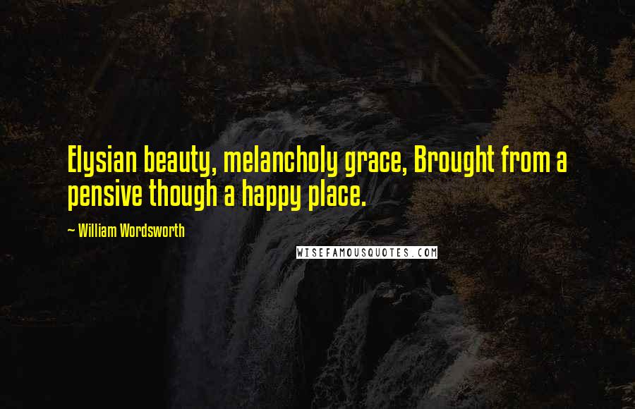 William Wordsworth Quotes: Elysian beauty, melancholy grace, Brought from a pensive though a happy place.