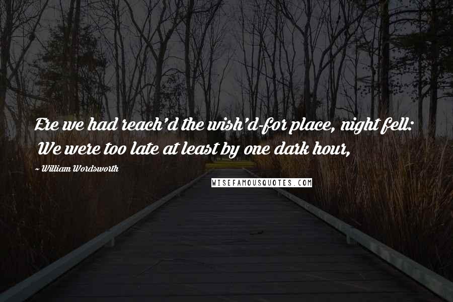 William Wordsworth Quotes: Ere we had reach'd the wish'd-for place, night fell: We were too late at least by one dark hour,