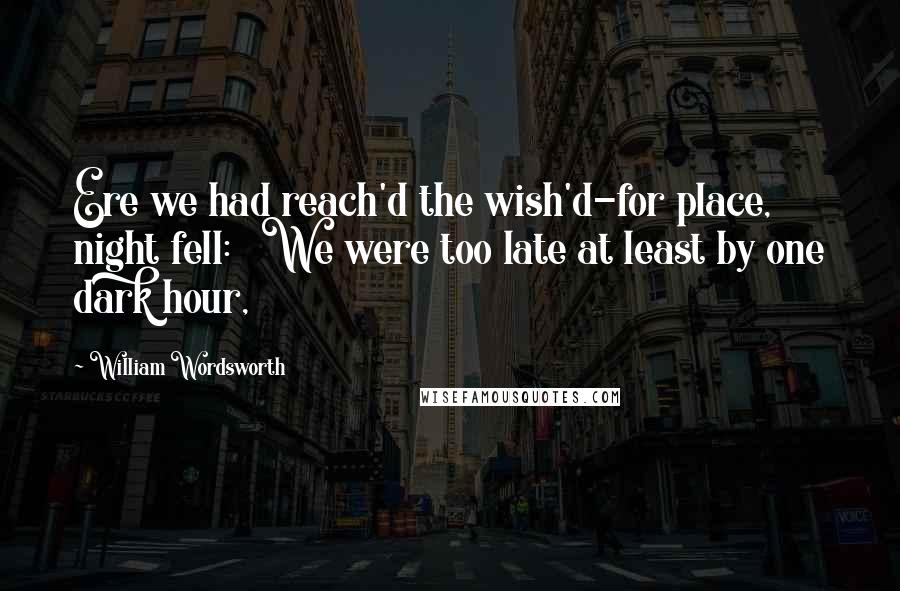 William Wordsworth Quotes: Ere we had reach'd the wish'd-for place, night fell: We were too late at least by one dark hour,