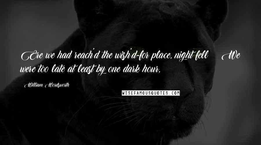 William Wordsworth Quotes: Ere we had reach'd the wish'd-for place, night fell: We were too late at least by one dark hour,