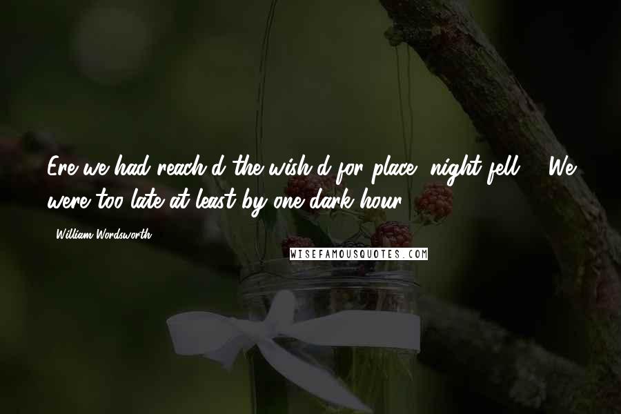 William Wordsworth Quotes: Ere we had reach'd the wish'd-for place, night fell: We were too late at least by one dark hour,