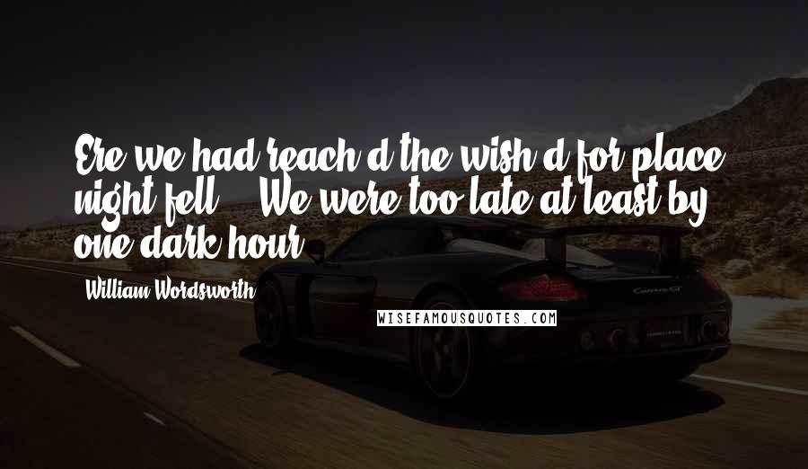 William Wordsworth Quotes: Ere we had reach'd the wish'd-for place, night fell: We were too late at least by one dark hour,