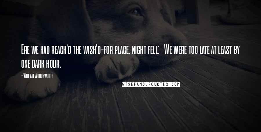 William Wordsworth Quotes: Ere we had reach'd the wish'd-for place, night fell: We were too late at least by one dark hour,