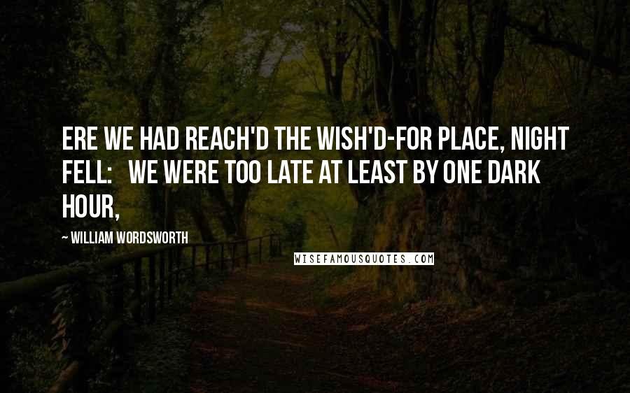 William Wordsworth Quotes: Ere we had reach'd the wish'd-for place, night fell: We were too late at least by one dark hour,