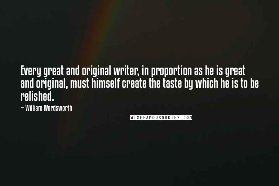 William Wordsworth Quotes: Every great and original writer, in proportion as he is great and original, must himself create the taste by which he is to be relished.