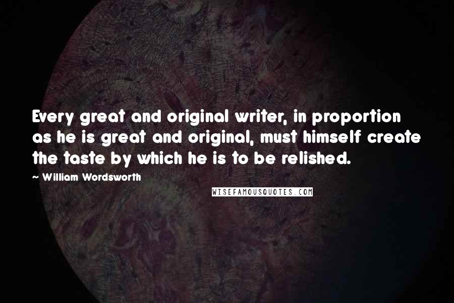 William Wordsworth Quotes: Every great and original writer, in proportion as he is great and original, must himself create the taste by which he is to be relished.