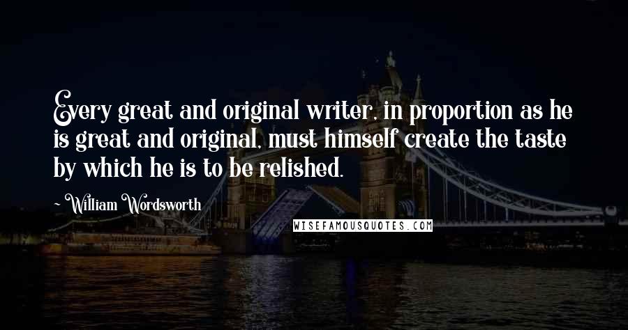 William Wordsworth Quotes: Every great and original writer, in proportion as he is great and original, must himself create the taste by which he is to be relished.