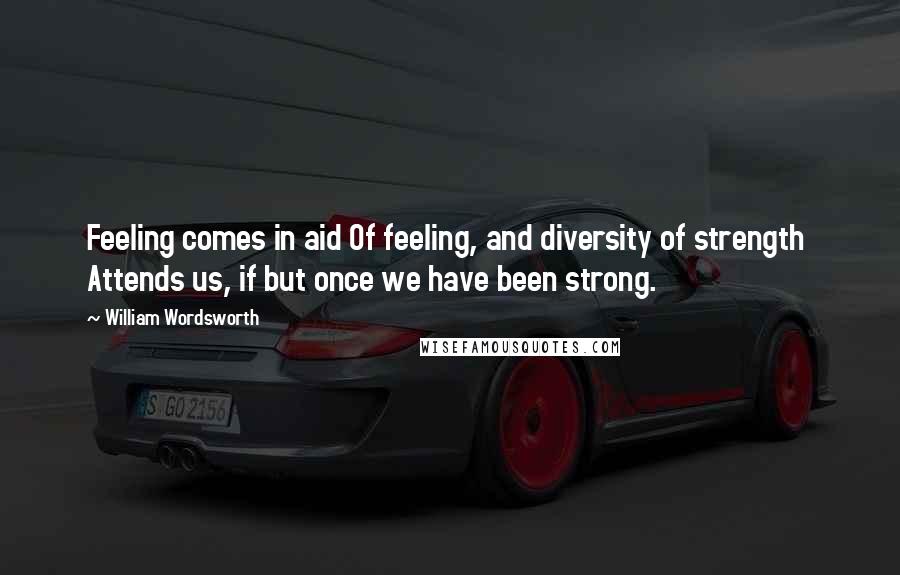 William Wordsworth Quotes: Feeling comes in aid Of feeling, and diversity of strength Attends us, if but once we have been strong.