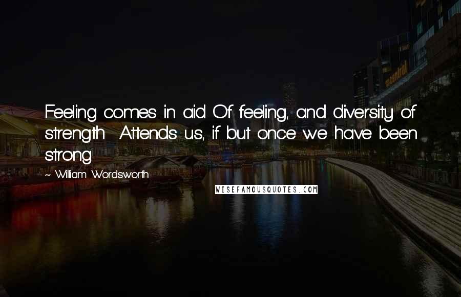 William Wordsworth Quotes: Feeling comes in aid Of feeling, and diversity of strength  Attends us, if but once we have been strong.