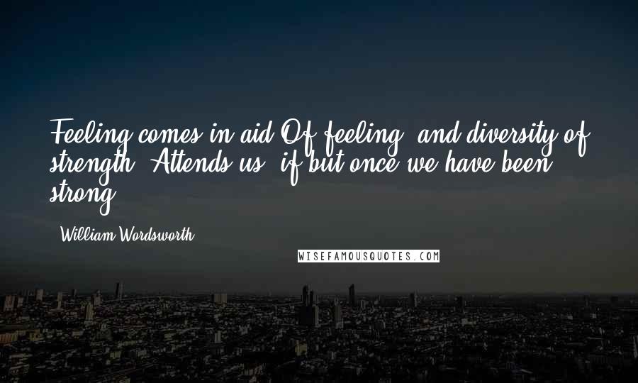 William Wordsworth Quotes: Feeling comes in aid Of feeling, and diversity of strength  Attends us, if but once we have been strong.