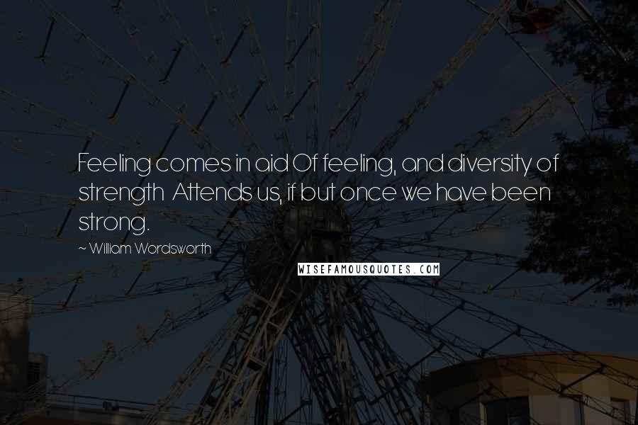 William Wordsworth Quotes: Feeling comes in aid Of feeling, and diversity of strength  Attends us, if but once we have been strong.