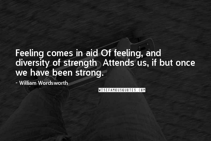 William Wordsworth Quotes: Feeling comes in aid Of feeling, and diversity of strength  Attends us, if but once we have been strong.