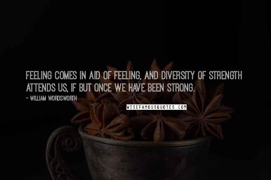 William Wordsworth Quotes: Feeling comes in aid Of feeling, and diversity of strength Attends us, if but once we have been strong.