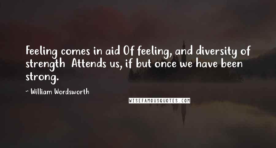 William Wordsworth Quotes: Feeling comes in aid Of feeling, and diversity of strength Attends us, if but once we have been strong.