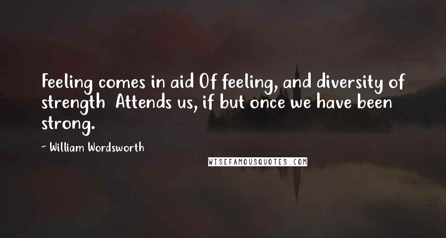 William Wordsworth Quotes: Feeling comes in aid Of feeling, and diversity of strength  Attends us, if but once we have been strong.