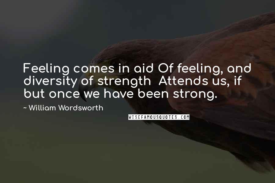 William Wordsworth Quotes: Feeling comes in aid Of feeling, and diversity of strength  Attends us, if but once we have been strong.