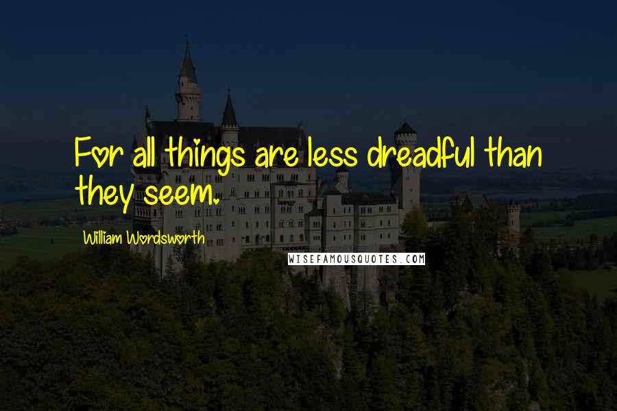 William Wordsworth Quotes: For all things are less dreadful than they seem.