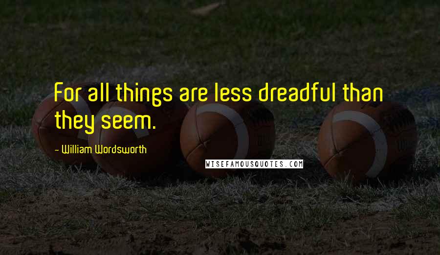 William Wordsworth Quotes: For all things are less dreadful than they seem.
