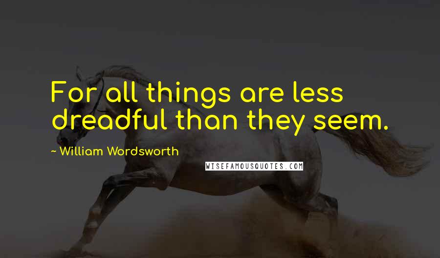 William Wordsworth Quotes: For all things are less dreadful than they seem.