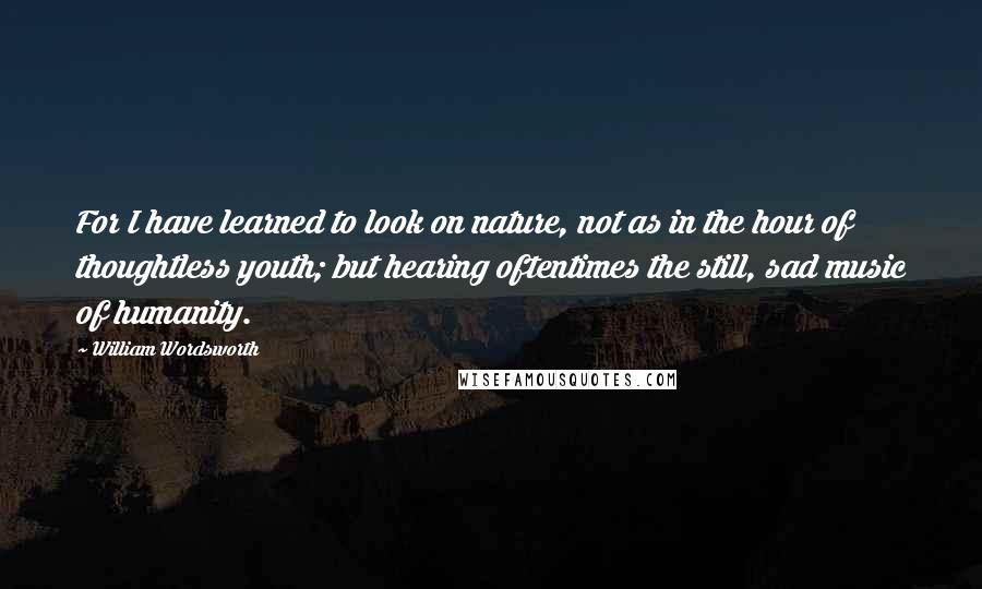 William Wordsworth Quotes: For I have learned to look on nature, not as in the hour of thoughtless youth; but hearing oftentimes the still, sad music of humanity.