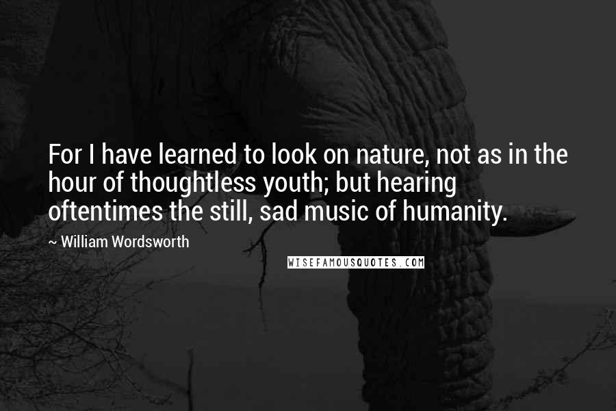 William Wordsworth Quotes: For I have learned to look on nature, not as in the hour of thoughtless youth; but hearing oftentimes the still, sad music of humanity.