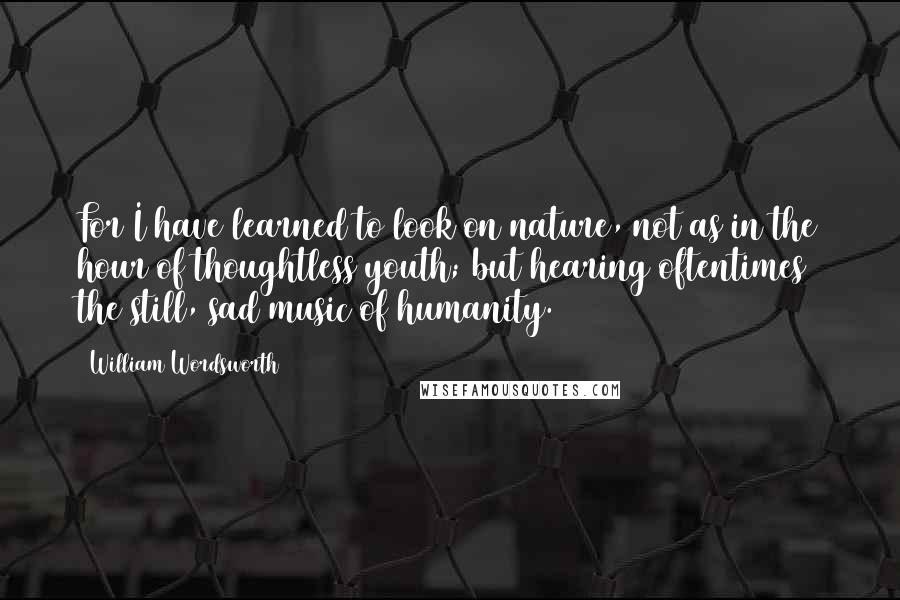 William Wordsworth Quotes: For I have learned to look on nature, not as in the hour of thoughtless youth; but hearing oftentimes the still, sad music of humanity.