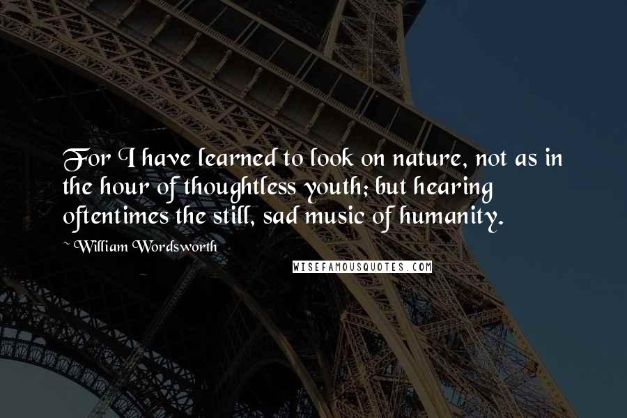 William Wordsworth Quotes: For I have learned to look on nature, not as in the hour of thoughtless youth; but hearing oftentimes the still, sad music of humanity.