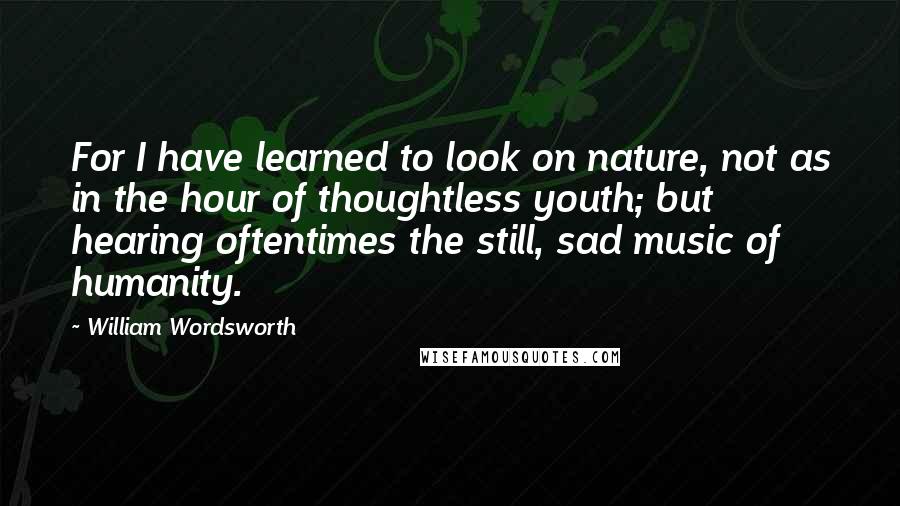 William Wordsworth Quotes: For I have learned to look on nature, not as in the hour of thoughtless youth; but hearing oftentimes the still, sad music of humanity.