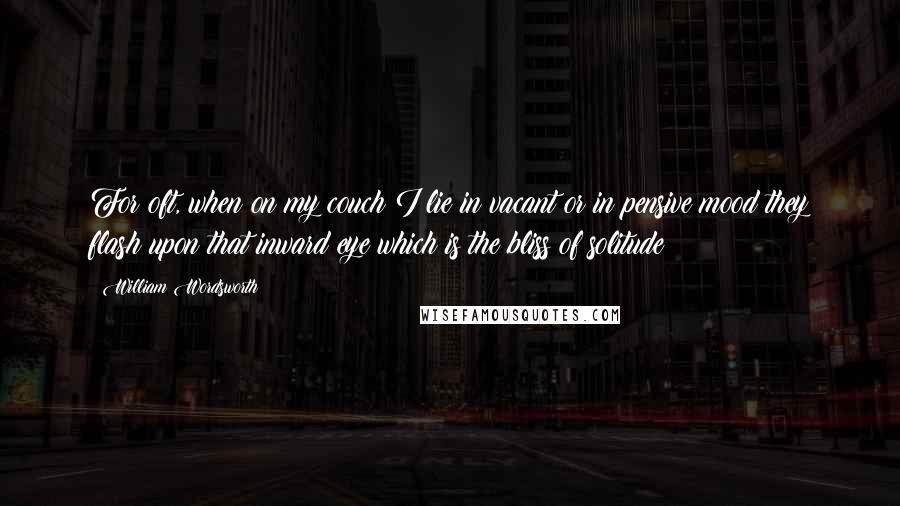 William Wordsworth Quotes: For oft, when on my couch I lie in vacant or in pensive mood they flash upon that inward eye which is the bliss of solitude