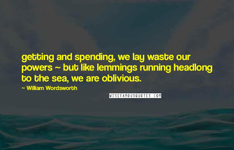 William Wordsworth Quotes: getting and spending, we lay waste our powers ~ but like lemmings running headlong to the sea, we are oblivious.