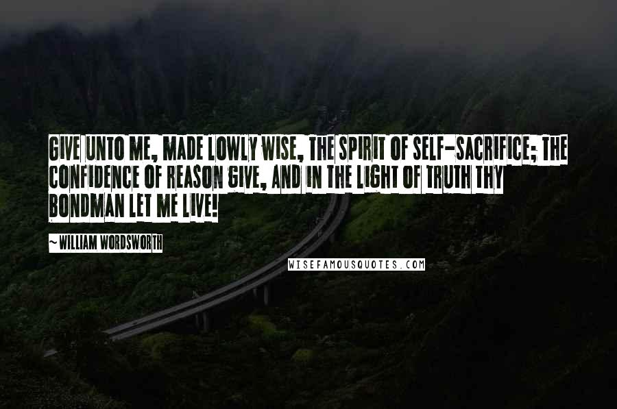 William Wordsworth Quotes: Give unto me, made lowly wise, The spirit of self-sacrifice; The confidence of reason give, And in the light of truth thy bondman let me live!