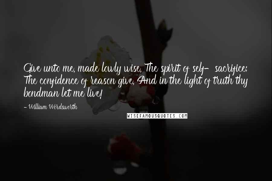 William Wordsworth Quotes: Give unto me, made lowly wise, The spirit of self-sacrifice; The confidence of reason give, And in the light of truth thy bondman let me live!