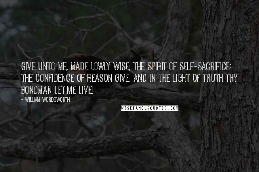 William Wordsworth Quotes: Give unto me, made lowly wise, The spirit of self-sacrifice; The confidence of reason give, And in the light of truth thy bondman let me live!