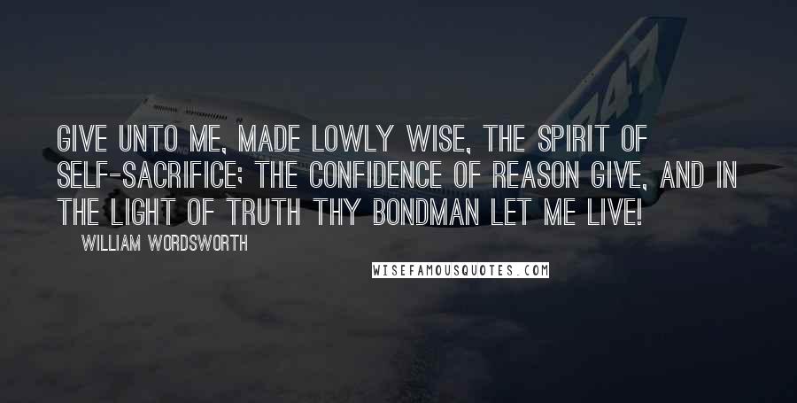 William Wordsworth Quotes: Give unto me, made lowly wise, The spirit of self-sacrifice; The confidence of reason give, And in the light of truth thy bondman let me live!