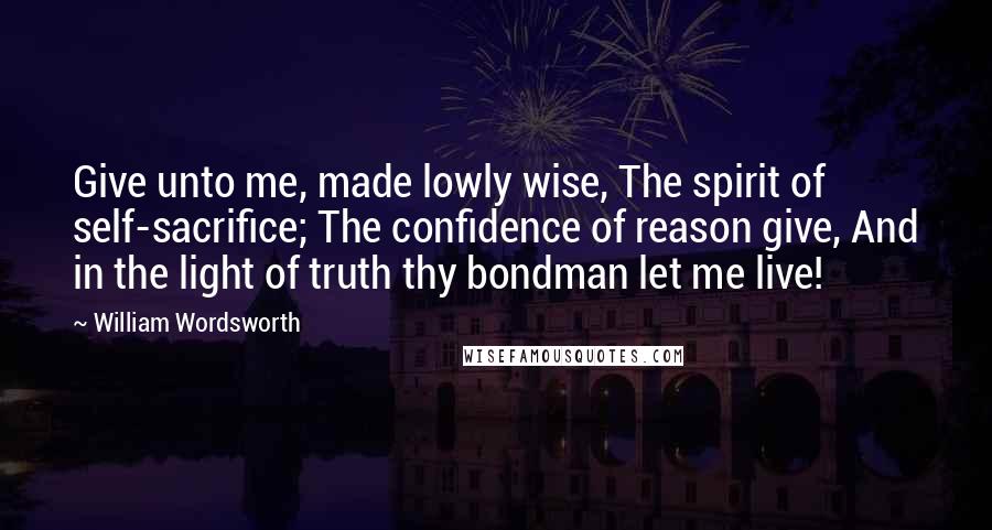 William Wordsworth Quotes: Give unto me, made lowly wise, The spirit of self-sacrifice; The confidence of reason give, And in the light of truth thy bondman let me live!