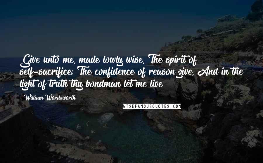 William Wordsworth Quotes: Give unto me, made lowly wise, The spirit of self-sacrifice; The confidence of reason give, And in the light of truth thy bondman let me live!