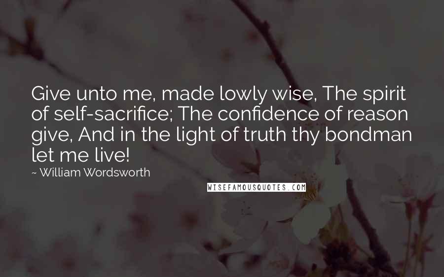 William Wordsworth Quotes: Give unto me, made lowly wise, The spirit of self-sacrifice; The confidence of reason give, And in the light of truth thy bondman let me live!