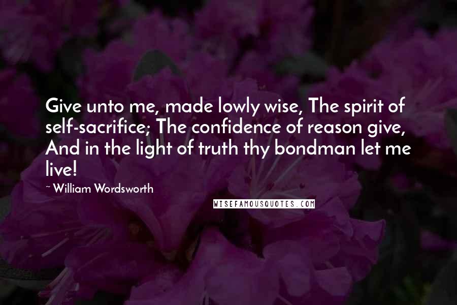 William Wordsworth Quotes: Give unto me, made lowly wise, The spirit of self-sacrifice; The confidence of reason give, And in the light of truth thy bondman let me live!