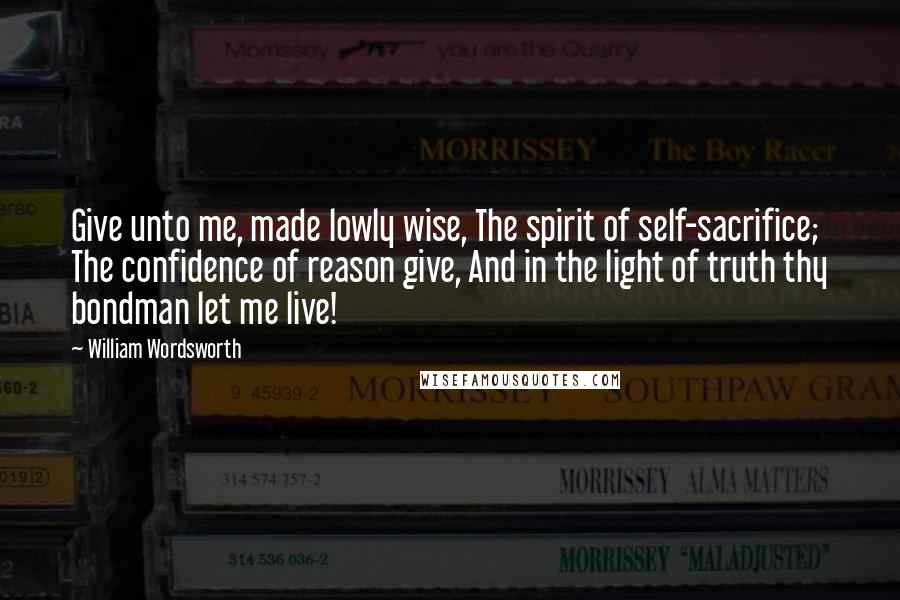 William Wordsworth Quotes: Give unto me, made lowly wise, The spirit of self-sacrifice; The confidence of reason give, And in the light of truth thy bondman let me live!