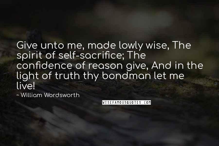 William Wordsworth Quotes: Give unto me, made lowly wise, The spirit of self-sacrifice; The confidence of reason give, And in the light of truth thy bondman let me live!