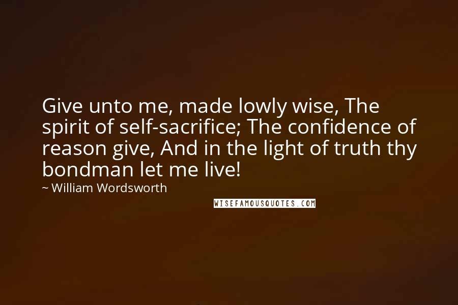 William Wordsworth Quotes: Give unto me, made lowly wise, The spirit of self-sacrifice; The confidence of reason give, And in the light of truth thy bondman let me live!