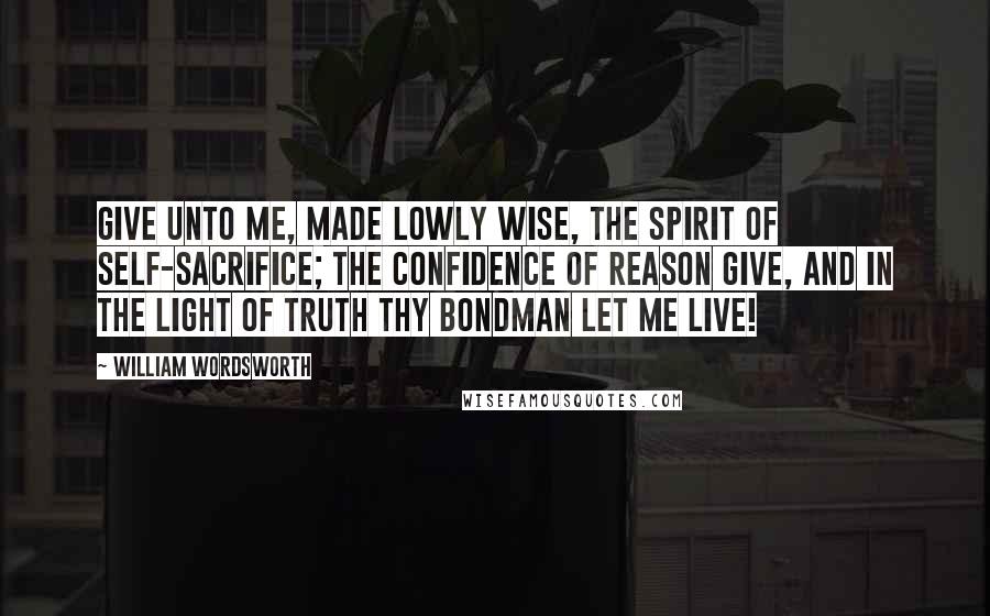 William Wordsworth Quotes: Give unto me, made lowly wise, The spirit of self-sacrifice; The confidence of reason give, And in the light of truth thy bondman let me live!