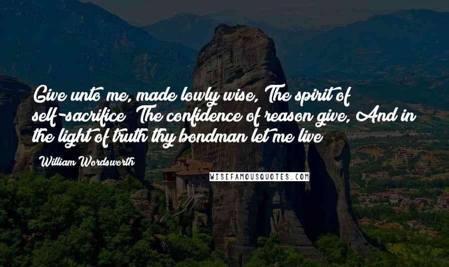 William Wordsworth Quotes: Give unto me, made lowly wise, The spirit of self-sacrifice; The confidence of reason give, And in the light of truth thy bondman let me live!