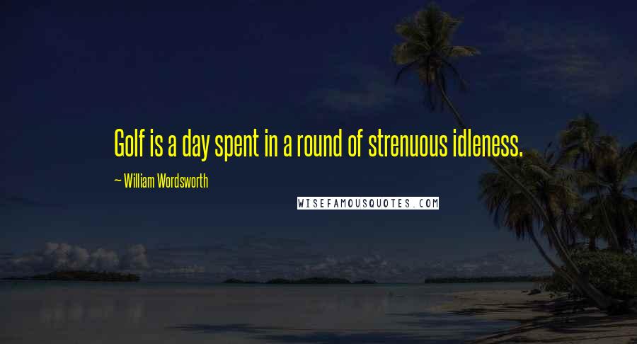 William Wordsworth Quotes: Golf is a day spent in a round of strenuous idleness.