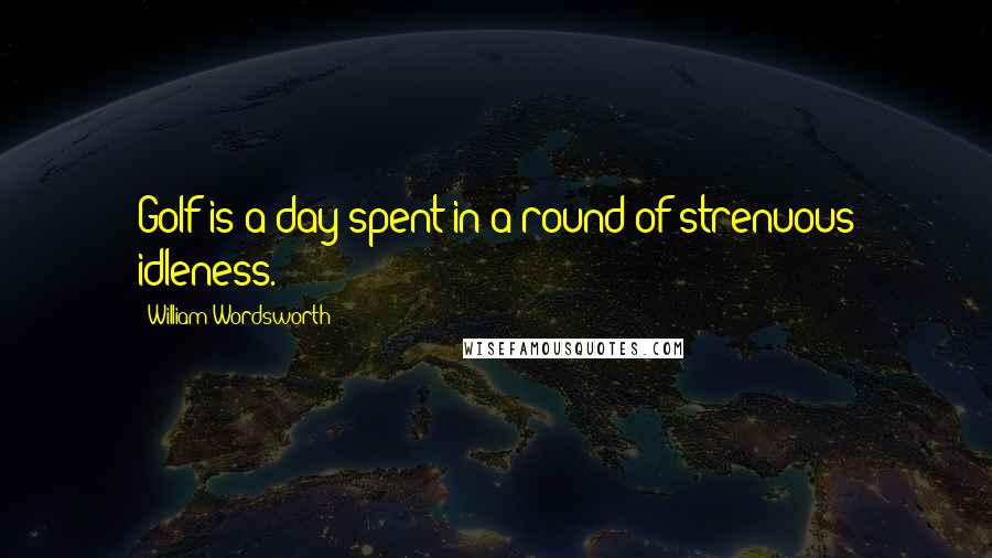 William Wordsworth Quotes: Golf is a day spent in a round of strenuous idleness.