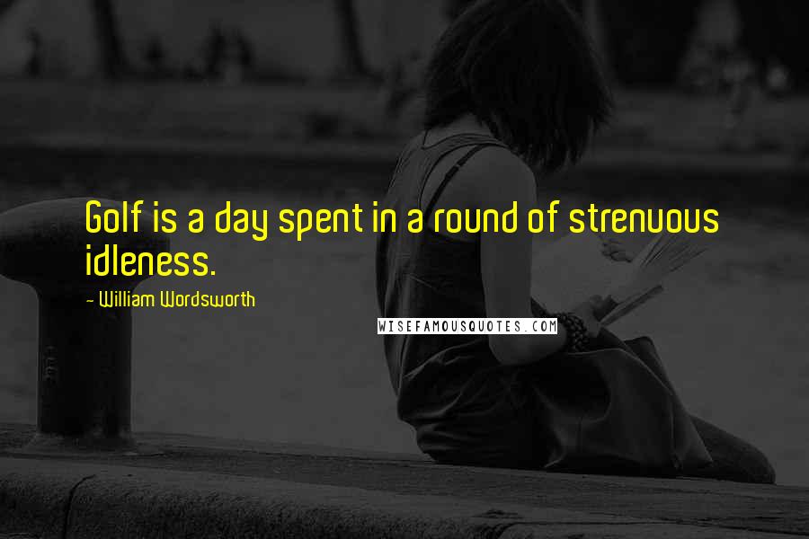 William Wordsworth Quotes: Golf is a day spent in a round of strenuous idleness.
