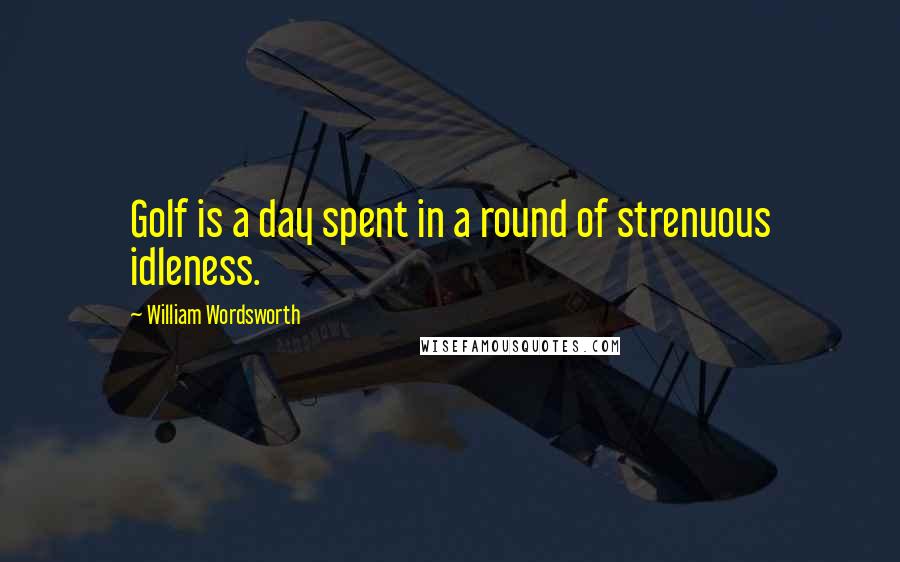 William Wordsworth Quotes: Golf is a day spent in a round of strenuous idleness.