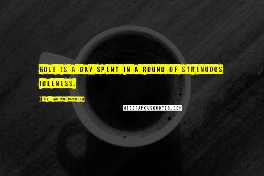 William Wordsworth Quotes: Golf is a day spent in a round of strenuous idleness.