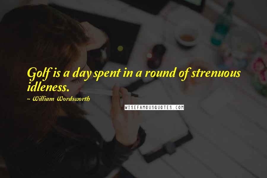 William Wordsworth Quotes: Golf is a day spent in a round of strenuous idleness.