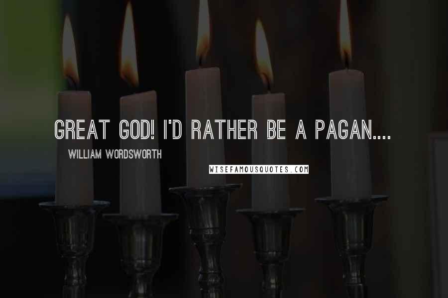 William Wordsworth Quotes: Great God! I'd rather be a Pagan....